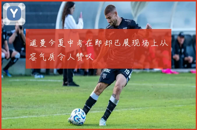 道曼今夏中考在即却已展现场上从容气质令人赞叹