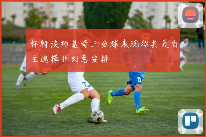 怀特谈约基奇三分球表现称其是自主选择非刻意安排