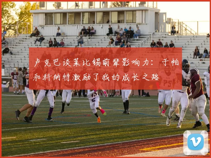卢克巴谈莱比锡前辈影响力：于帕和科纳特激励了我的成长之路