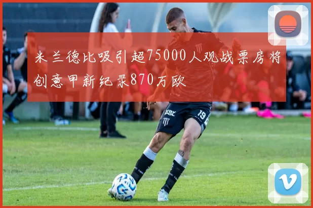 米兰德比吸引超75000人观战票房将创意甲新纪录870万欧