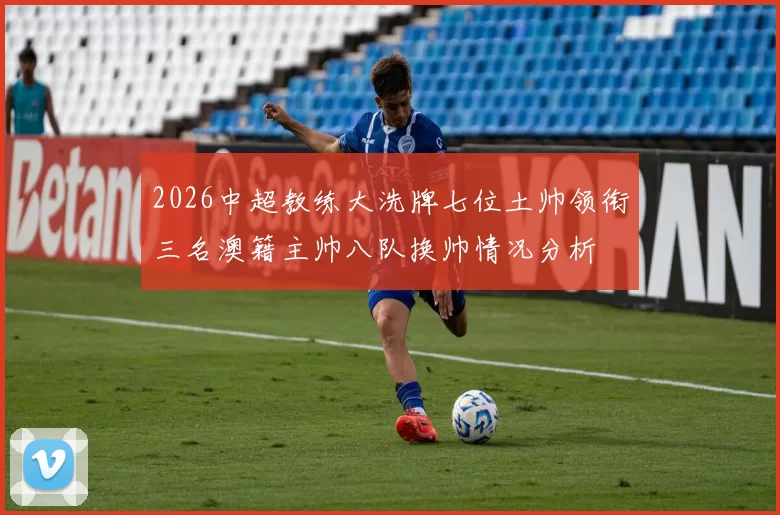 2026中超教练大洗牌七位土帅领衔三名澳籍主帅八队换帅情况分析
