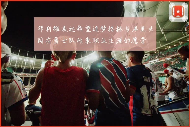 邓利维表达希望追梦格林与库里共同在勇士队结束职业生涯的愿景