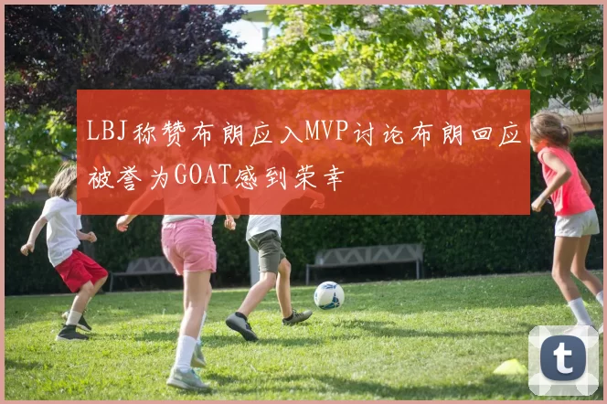 LBJ称赞布朗应入MVP讨论布朗回应被誉为GOAT感到荣幸