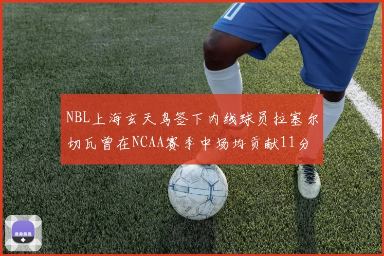 NBL上海玄天鸟签下内线球员拉塞尔切瓦曾在NCAA赛季中场均贡献11分8篮板