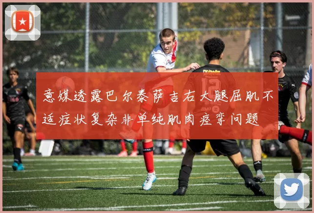 意媒透露巴尔泰萨吉右大腿屈肌不适症状复杂非单纯肌肉痉挛问题