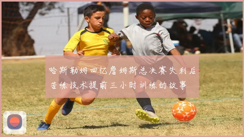哈斯勒姆回忆詹姆斯总决赛失利后苦练技术提前三小时训练的故事