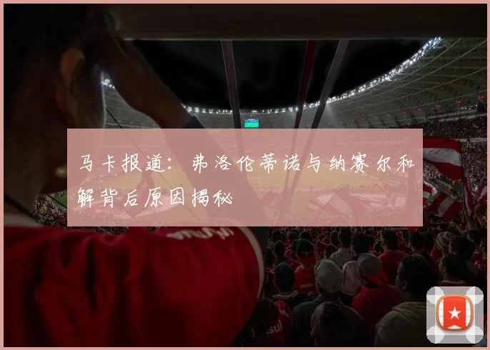 马卡报道：弗洛伦蒂诺与纳赛尔和解背后原因揭秘