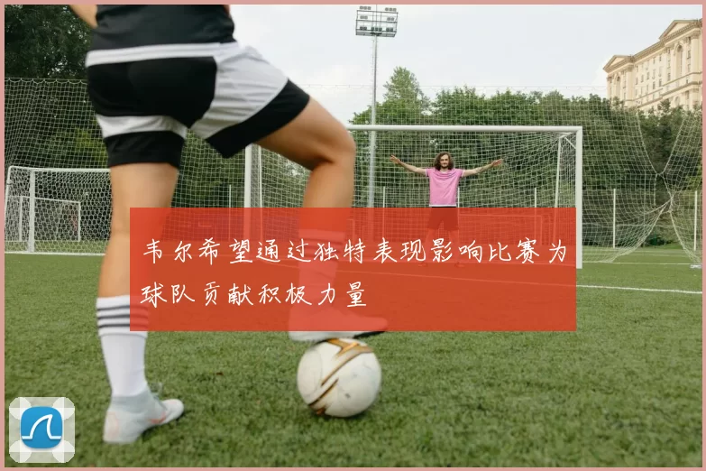 韦尔希望通过独特表现影响比赛为球队贡献积极力量