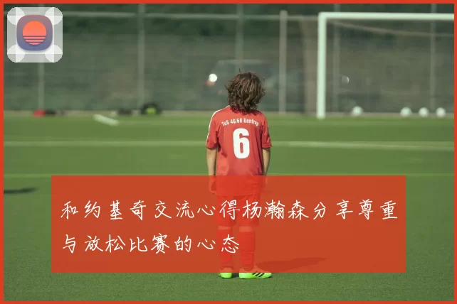 和约基奇交流心得杨瀚森分享尊重与放松比赛的心态