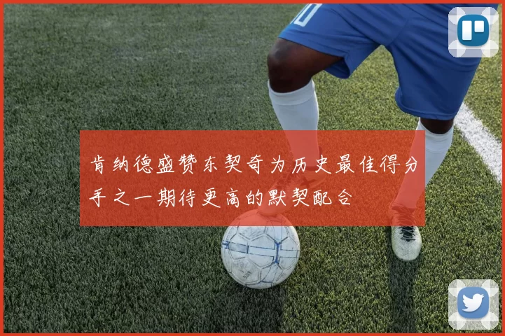 肯纳德盛赞东契奇为历史最佳得分手之一期待更高的默契配合