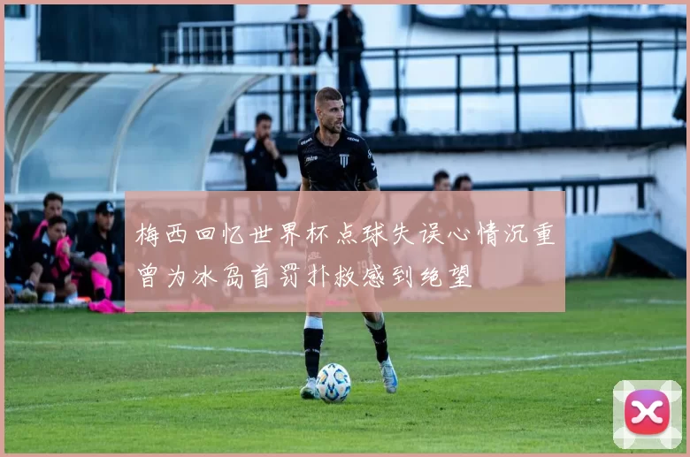 梅西回忆世界杯点球失误心情沉重曾为冰岛首罚扑救感到绝望