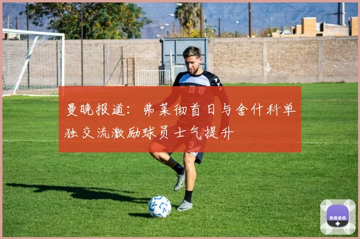 曼晚报道：弗莱彻首日与舍什科单独交流激励球员士气提升