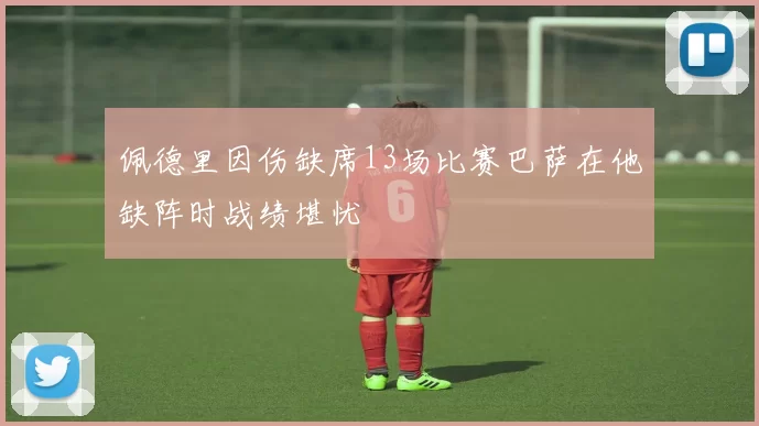 佩德里因伤缺席13场比赛巴萨在他缺阵时战绩堪忧