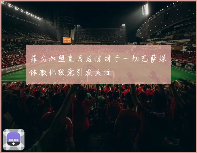 菲戈加盟皇马后惊讶于一切巴萨媒体激化敌意引发关注