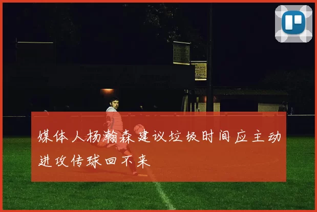 媒体人杨瀚森建议垃圾时间应主动进攻传球回不来