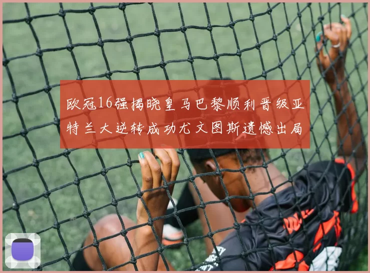欧冠16强揭晓皇马巴黎顺利晋级亚特兰大逆转成功尤文图斯遗憾出局